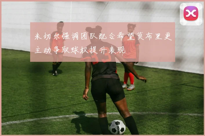 米切尔强调团队配合希望莫布里更主动争取球权提升表现