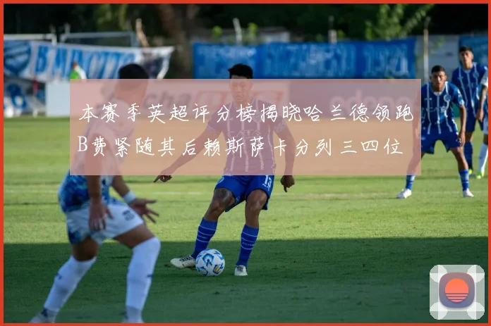 本赛季英超评分榜揭晓哈兰德领跑B费紧随其后赖斯萨卡分列三四位