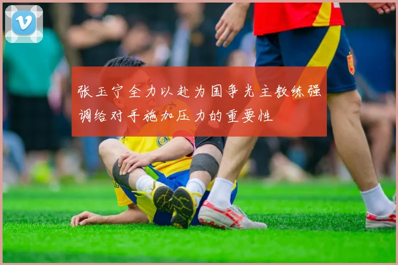 张玉宁全力以赴为国争光主教练强调给对手施加压力的重要性