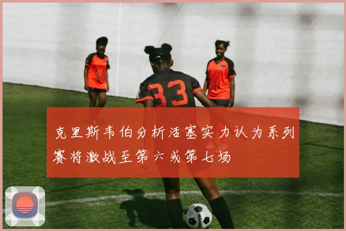 克里斯韦伯分析活塞实力认为系列赛将激战至第六或第七场
