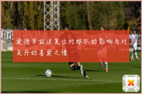 爱德华兹谈复出对球队的影响与对麦丹的喜爱之情