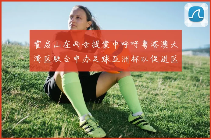 霍启山在两会提案中呼吁粤港澳大湾区联合申办足球亚洲杯以促进区域发展