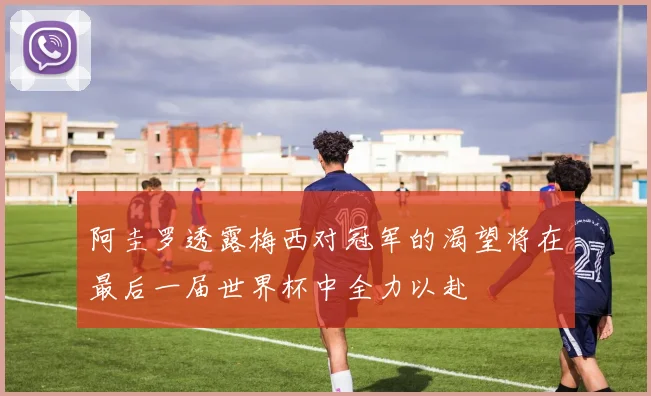 阿圭罗透露梅西对冠军的渴望将在最后一届世界杯中全力以赴