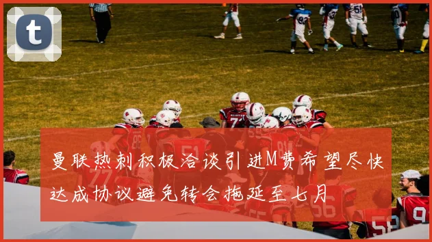曼联热刺积极洽谈引进M费希望尽快达成协议避免转会拖延至七月