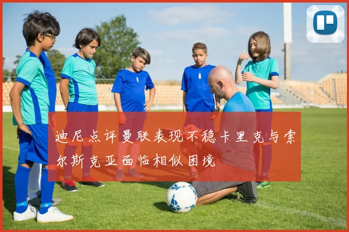 迪尼点评曼联表现不稳卡里克与索尔斯克亚面临相似困境