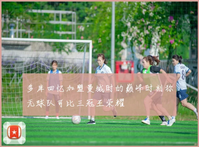 多库回忆加盟曼城时的巅峰时刻称无球队可比三冠王荣耀