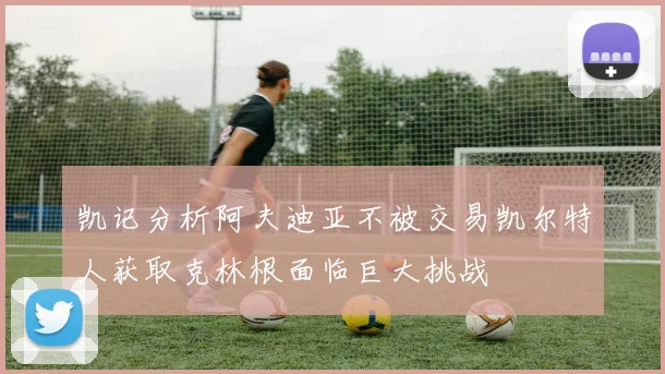 凯记分析阿夫迪亚不被交易凯尔特人获取克林根面临巨大挑战