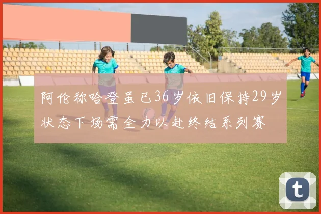 阿伦称哈登虽已36岁依旧保持29岁状态下场需全力以赴终结系列赛