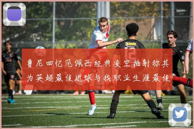 鲁尼回忆范佩西经典凌空抽射称其为英超最佳进球与我职业生涯最佳传球结合