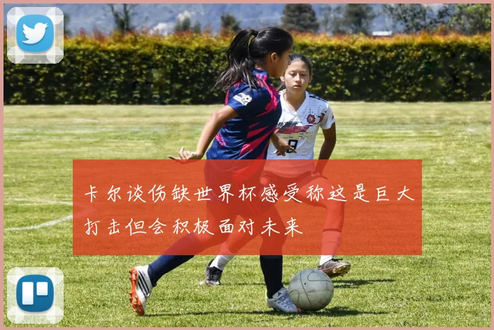 卡尔谈伤缺世界杯感受称这是巨大打击但会积极面对未来