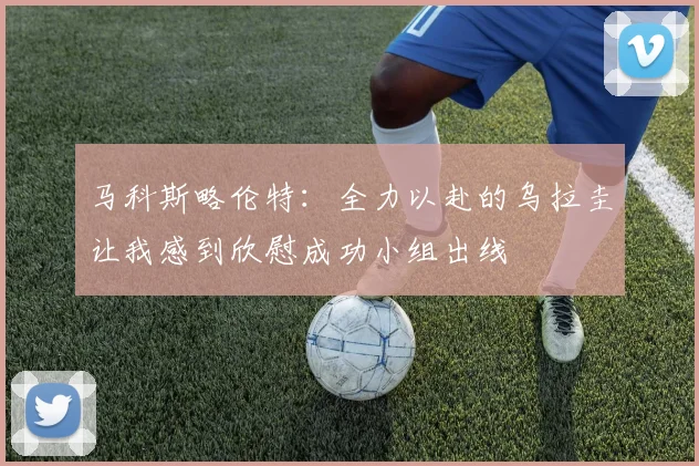 马科斯略伦特：全力以赴的乌拉圭让我感到欣慰成功小组出线