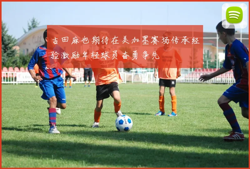 吉田麻也期待在美加墨赛场传承经验激励年轻球员奋勇争先