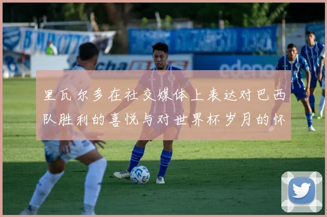 里瓦尔多在社交媒体上表达对巴西队胜利的喜悦与对世界杯岁月的怀念
