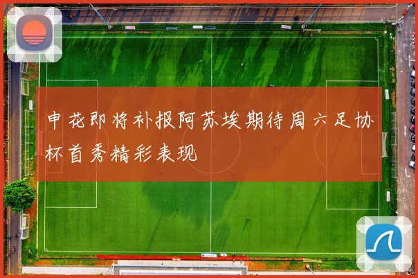 申花即将补报阿苏埃期待周六足协杯首秀精彩表现
