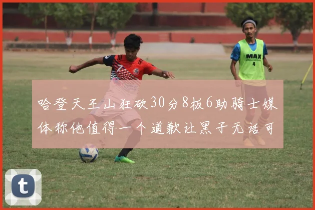 哈登天王山狂砍30分8板6助骑士媒体称他值得一个道歉让黑子无话可说