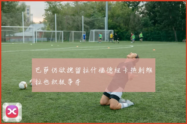 巴萨仍欲挽留拉什福德纽卡热刺维拉也积极争夺