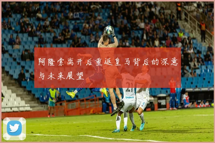 阿隆索离开后重返皇马背后的深意与未来展望